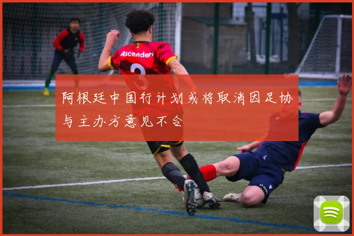 阿根廷中国行计划或将取消因足协与主办方意见不合