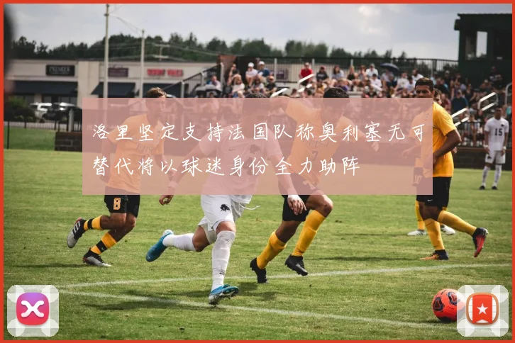洛里坚定支持法国队称奥利塞无可替代将以球迷身份全力助阵