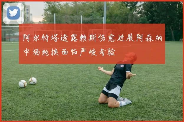 阿尔特塔透露赖斯伤愈进展阿森纳中场轮换面临严峻考验