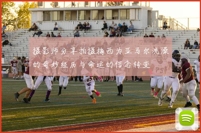 摄影师分享拍摄梅西为亚马尔洗澡的奇妙经历与命运的信念转变