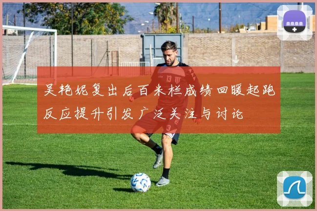 吴艳妮复出后百米栏成绩回暖起跑反应提升引发广泛关注与讨论